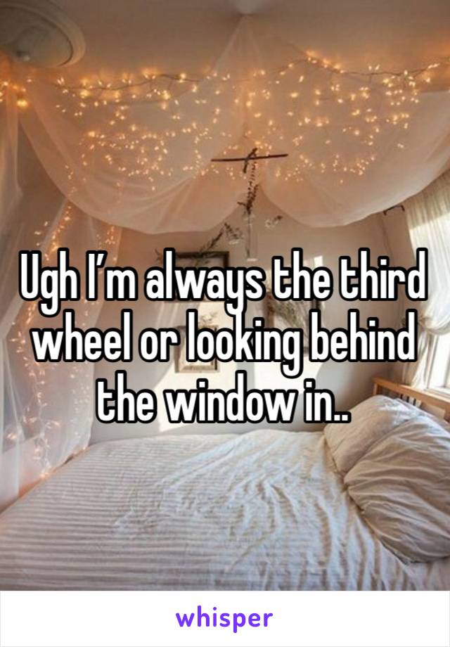 Ugh I’m always the third wheel or looking behind the window in..