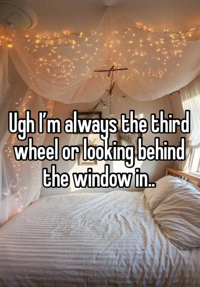 Ugh I’m always the third wheel or looking behind the window in..