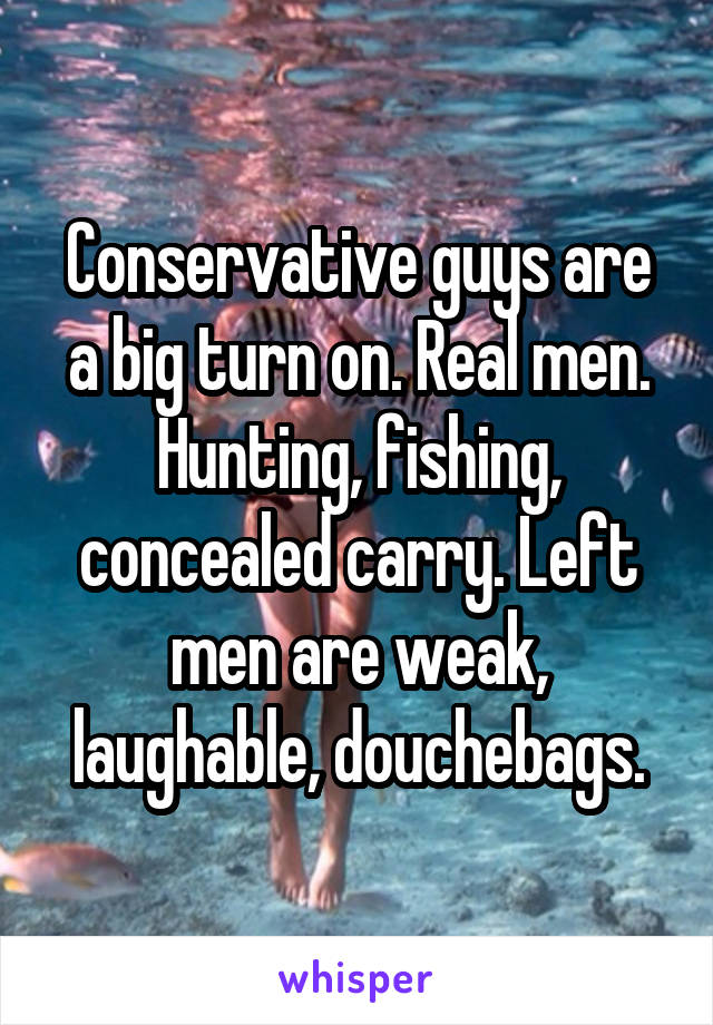 Conservative guys are a big turn on. Real men. Hunting, fishing, concealed carry. Left men are weak, laughable, douchebags.