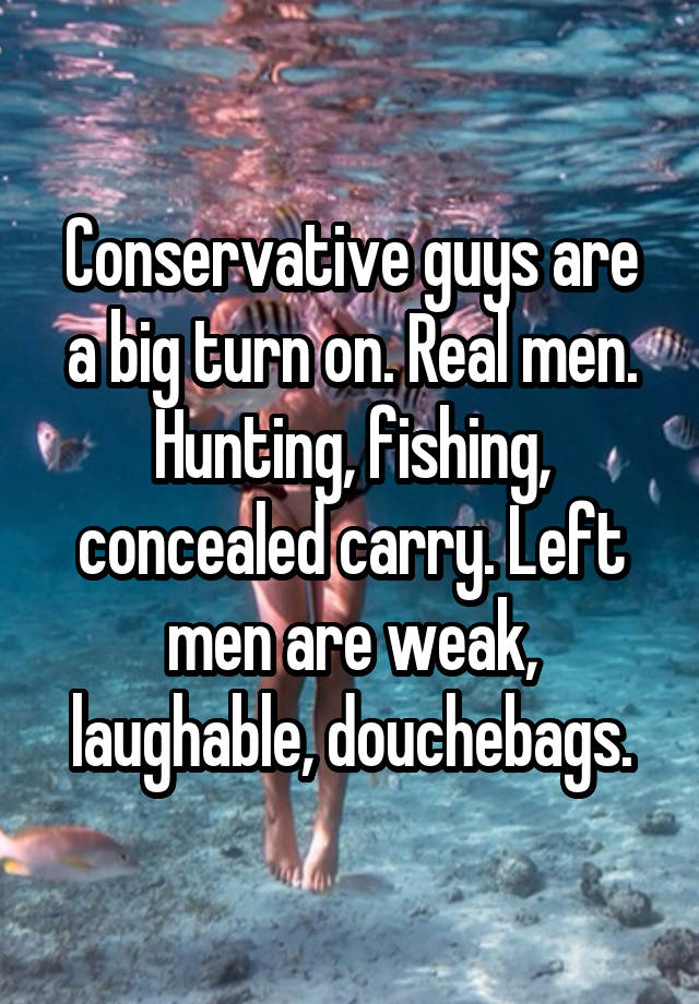 Conservative guys are a big turn on. Real men. Hunting, fishing, concealed carry. Left men are weak, laughable, douchebags.