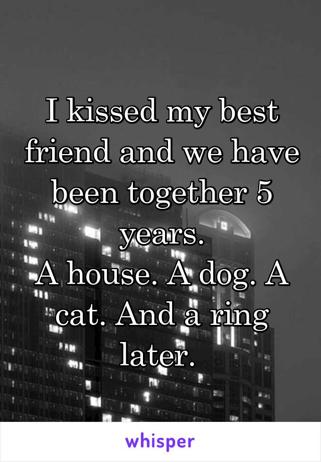 I kissed my best friend and we have been together 5 years.
A house. A dog. A cat. And a ring later. 