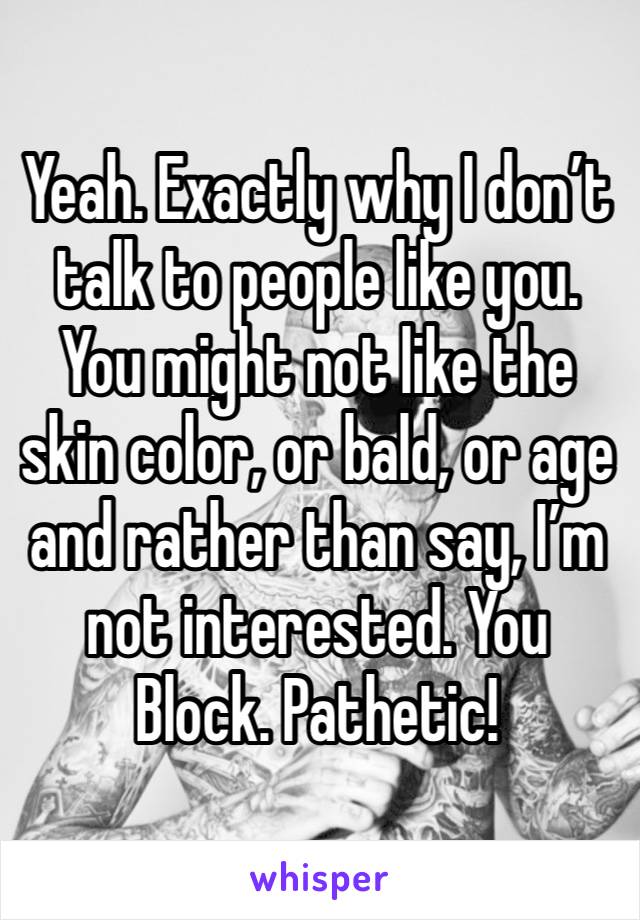 Yeah. Exactly why I don’t talk to people like you. You might not like the skin color, or bald, or age and rather than say, I’m not interested. You Block. Pathetic!