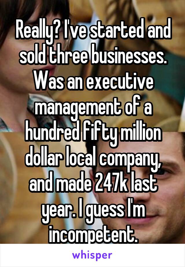 Really? I've started and sold three businesses. Was an executive management of a hundred fifty million dollar local company, and made 247k last year. I guess I'm incompetent.