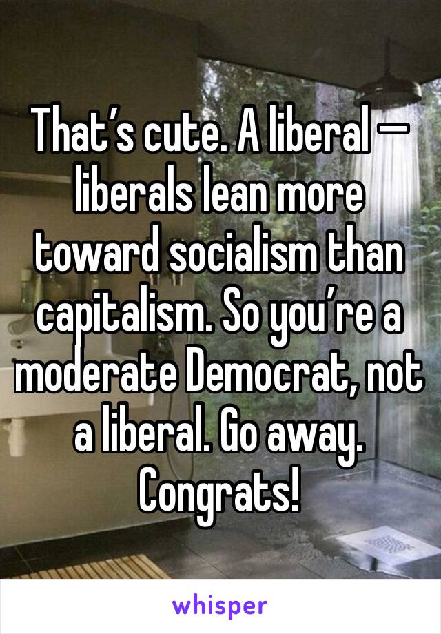 That’s cute. A liberal — liberals lean more toward socialism than capitalism. So you’re a moderate Democrat, not a liberal. Go away. Congrats!