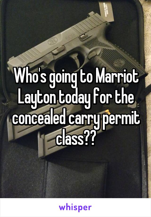 Who's going to Marriot Layton today for the concealed carry permit class??