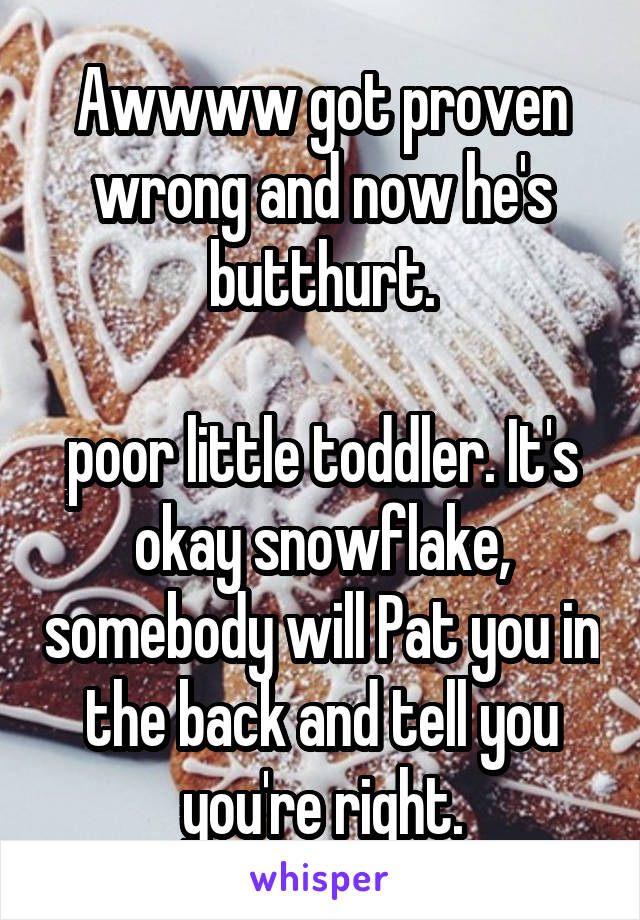 Awwww got proven wrong and now he's butthurt.

poor little toddler. It's okay snowflake, somebody will Pat you in the back and tell you you're right.