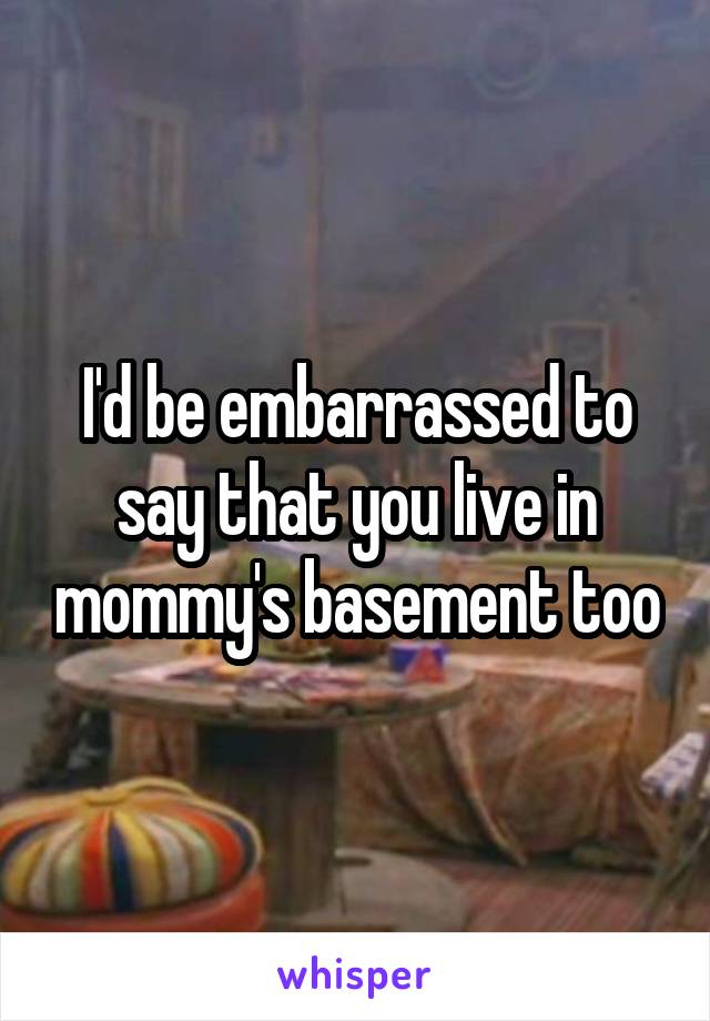 I'd be embarrassed to say that you live in mommy's basement too