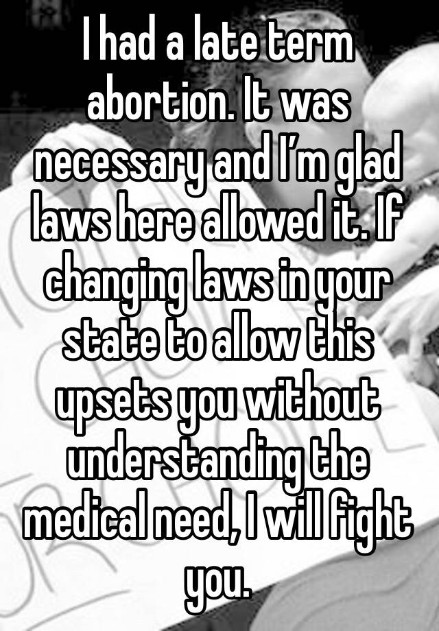 I had a late term abortion. It was necessary and I’m glad laws here allowed it. If changing laws in your state to allow this upsets you without understanding the medical need, I will fight you. 