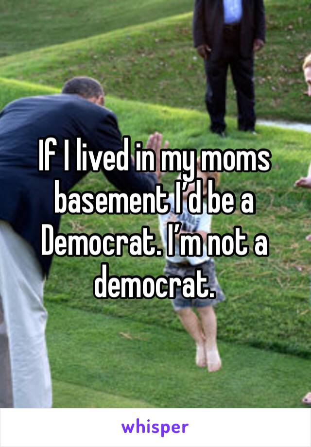 If I lived in my moms basement I’d be a Democrat. I’m not a democrat. 