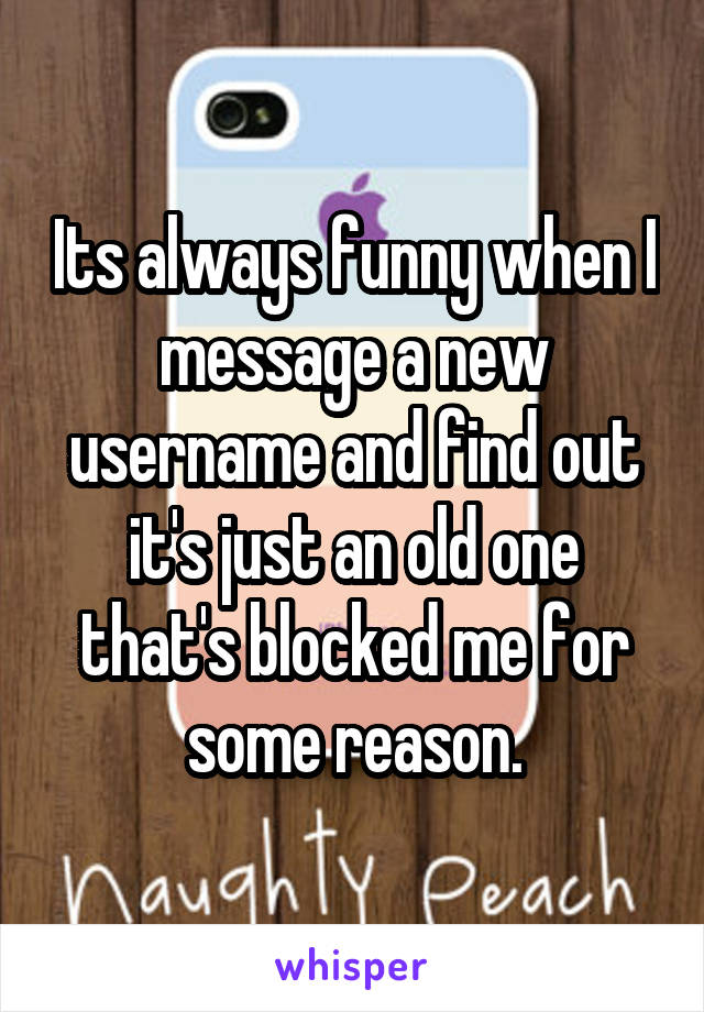 Its always funny when I message a new username and find out it's just an old one that's blocked me for some reason.