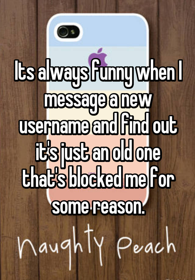 Its always funny when I message a new username and find out it's just an old one that's blocked me for some reason.