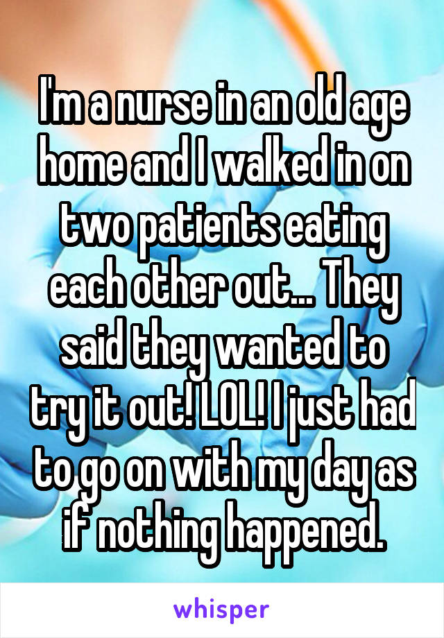 I'm a nurse in an old age home and I walked in on two patients eating each other out... They said they wanted to try it out! LOL! I just had to go on with my day as if nothing happened.