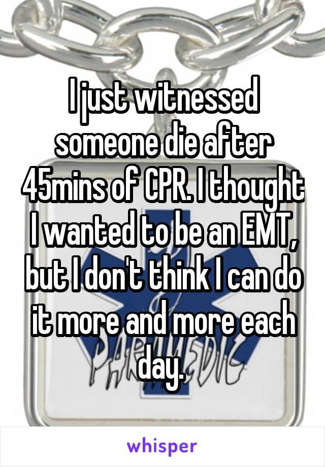I just witnessed someone die after 45mins of CPR. I thought I wanted to be an EMT, but I don't think I can do it more and more each day. 