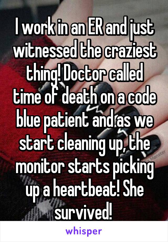 I work in an ER and just witnessed the craziest thing! Doctor called time of death on a code blue patient and as we start cleaning up, the monitor starts picking up a heartbeat! She survived! 