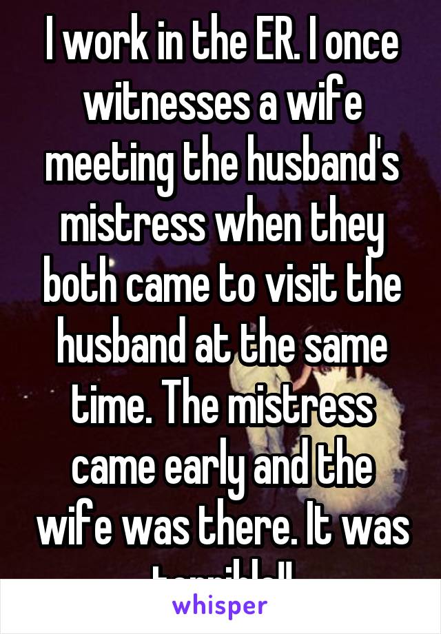 I work in the ER. I once witnesses a wife meeting the husband's mistress when they both came to visit the husband at the same time. The mistress came early and the wife was there. It was terrible!!