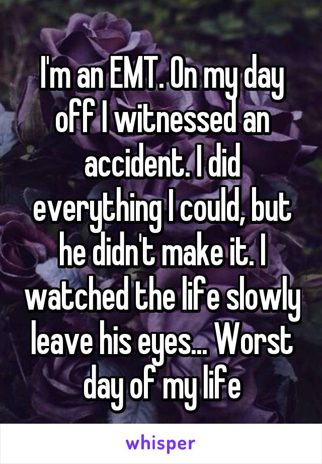 I'm an EMT. On my day off I witnessed an accident. I did everything I could, but he didn't make it. I watched the life slowly leave his eyes... Worst day of my life