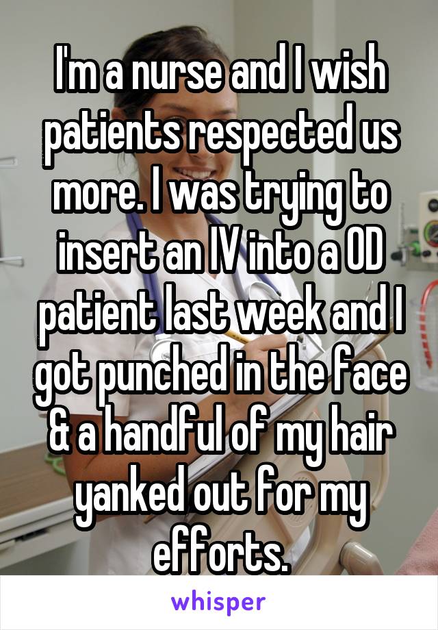 I'm a nurse and I wish patients respected us more. I was trying to insert an IV into a OD patient last week and I got punched in the face & a handful of my hair yanked out for my efforts.