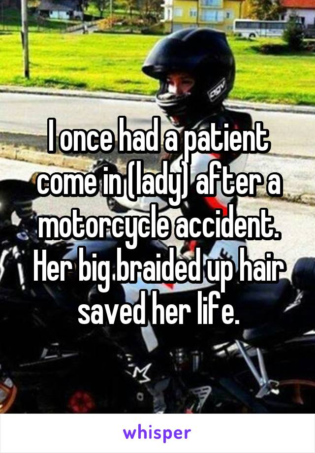 I once had a patient come in (lady) after a motorcycle accident. Her big braided up hair saved her life.