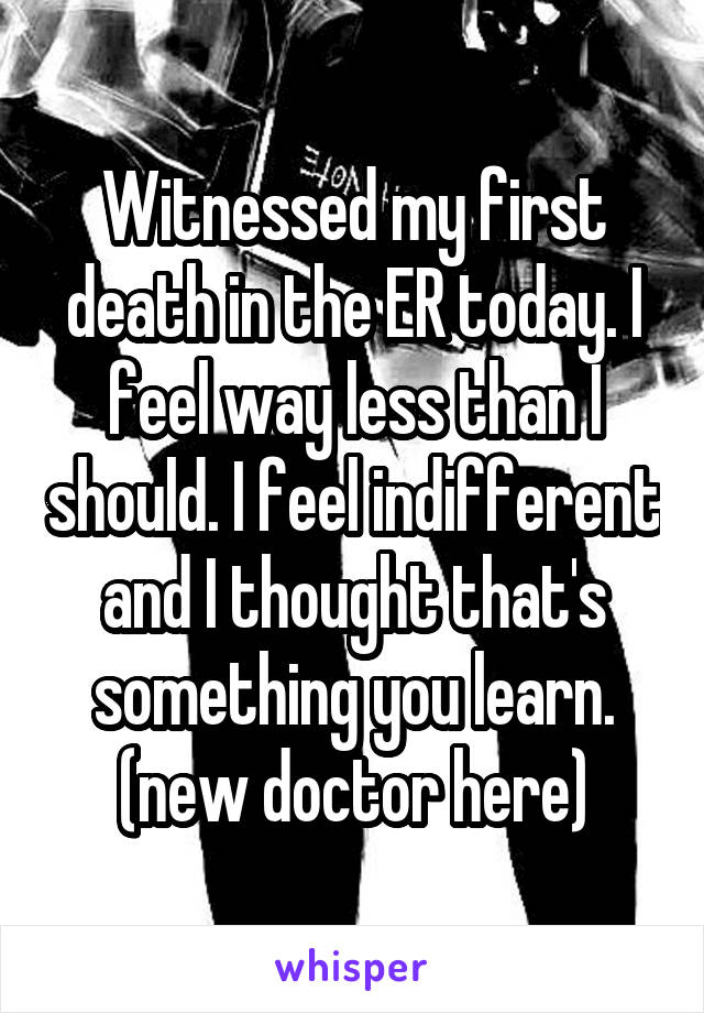 Witnessed my first death in the ER today. I feel way less than I should. I feel indifferent and I thought that's something you learn. (new doctor here)