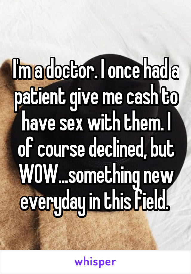 I'm a doctor. I once had a patient give me cash to have sex with them. I of course declined, but WOW...something new everyday in this field. 