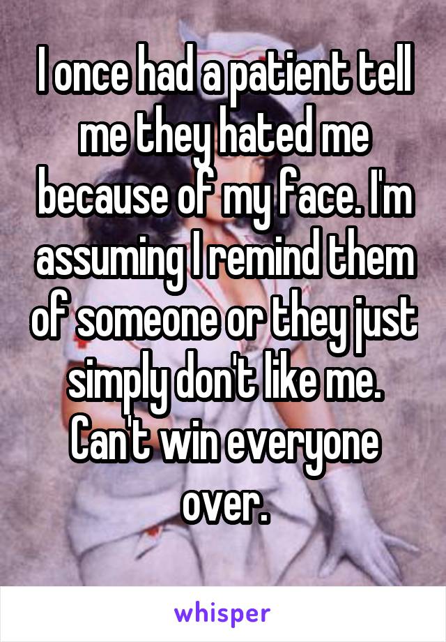 I once had a patient tell me they hated me because of my face. I'm assuming I remind them of someone or they just simply don't like me. Can't win everyone over.
