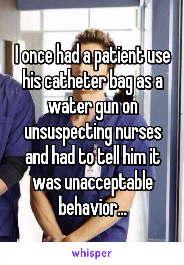I once had a patient use his catheter bag as a water gun on unsuspecting nurses and had to tell him it was unacceptable behavior...