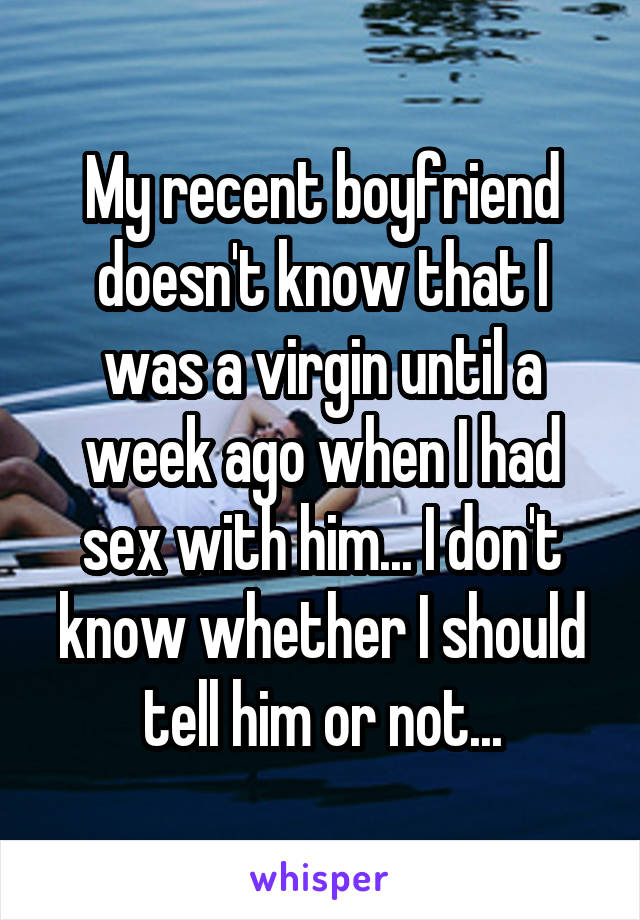 My recent boyfriend doesn't know that I was a virgin until a week ago when I had sex with him... I don't know whether I should tell him or not...