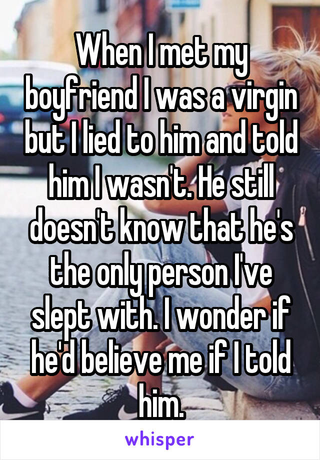 When I met my boyfriend I was a virgin but I lied to him and told him I wasn't. He still doesn't know that he's the only person I've slept with. I wonder if he'd believe me if I told him.