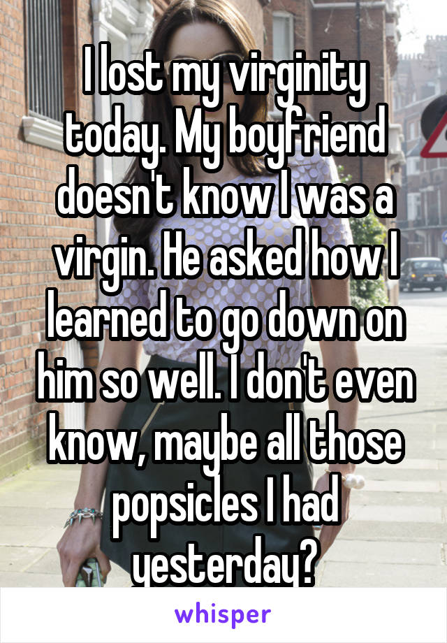 I lost my virginity today. My boyfriend doesn't know I was a virgin. He asked how I learned to go down on him so well. I don't even know, maybe all those popsicles I had yesterday?