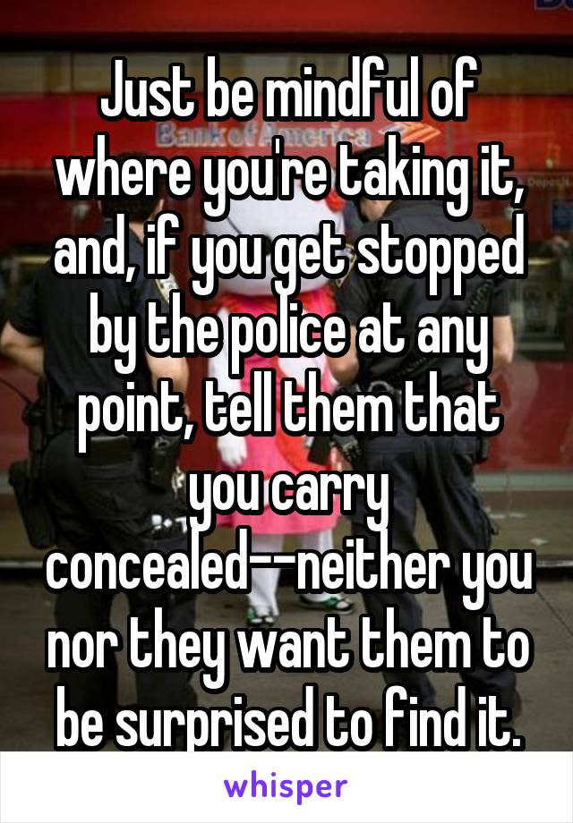 Just be mindful of where you're taking it, and, if you get stopped by the police at any point, tell them that you carry concealed--neither you nor they want them to be surprised to find it.