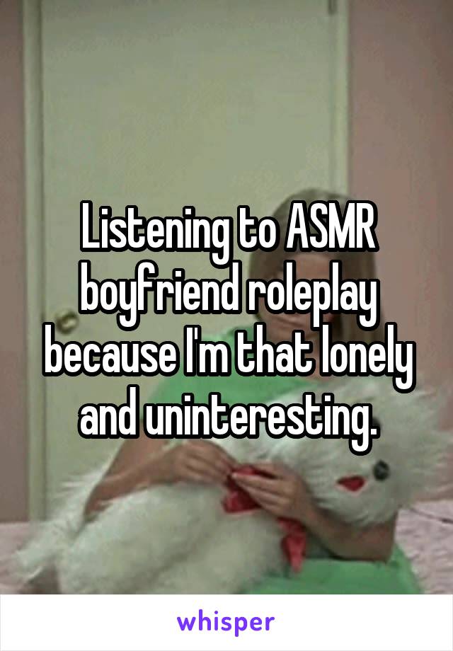 Listening to ASMR boyfriend roleplay because I'm that lonely and uninteresting.
