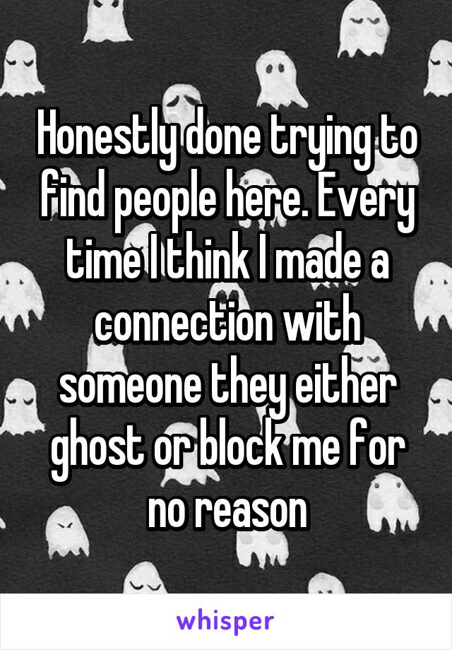 Honestly done trying to find people here. Every time I think I made a connection with someone they either ghost or block me for no reason