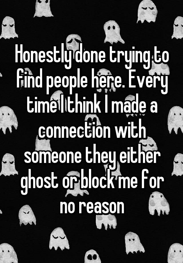 Honestly done trying to find people here. Every time I think I made a connection with someone they either ghost or block me for no reason