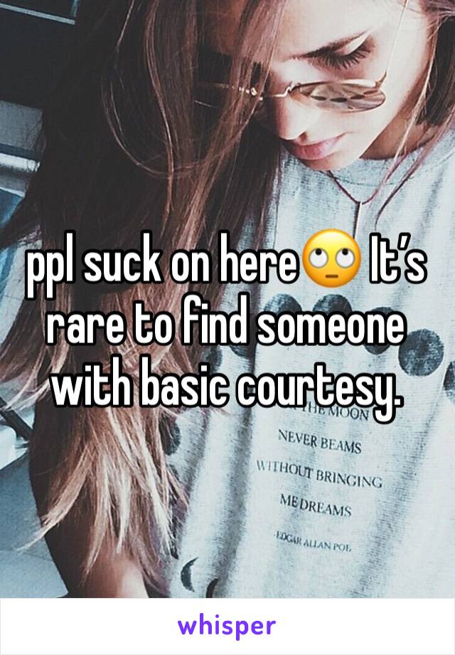 ppl suck on here🙄 It’s rare to find someone with basic courtesy. 