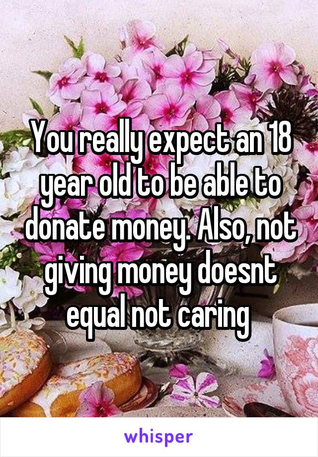 You really expect an 18 year old to be able to donate money. Also, not giving money doesnt equal not caring 