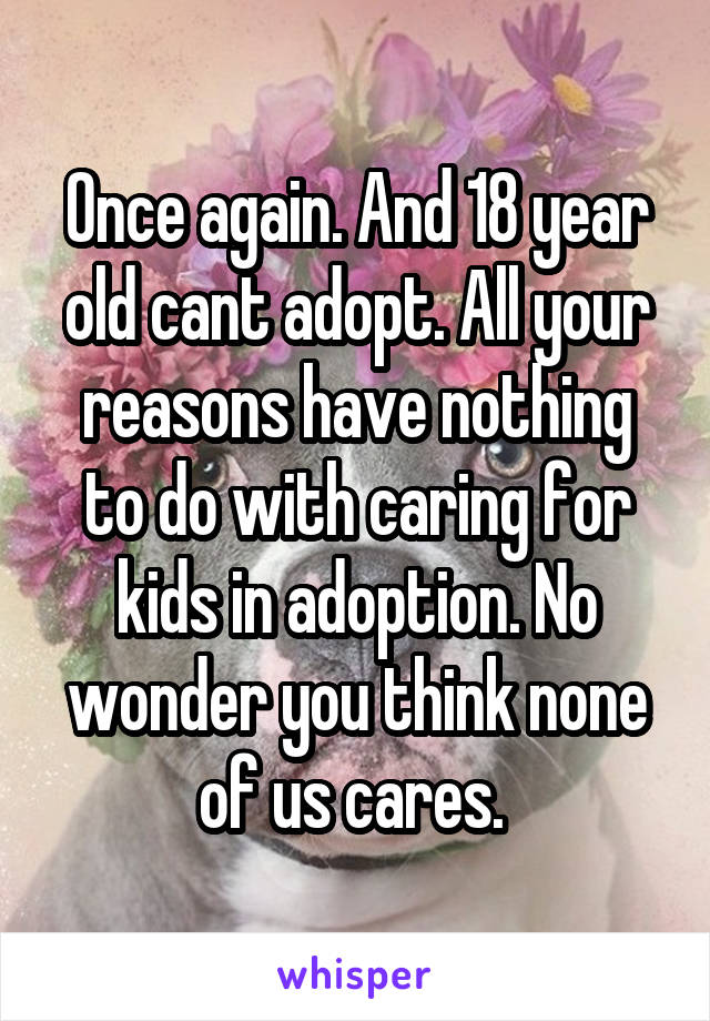 Once again. And 18 year old cant adopt. All your reasons have nothing to do with caring for kids in adoption. No wonder you think none of us cares. 