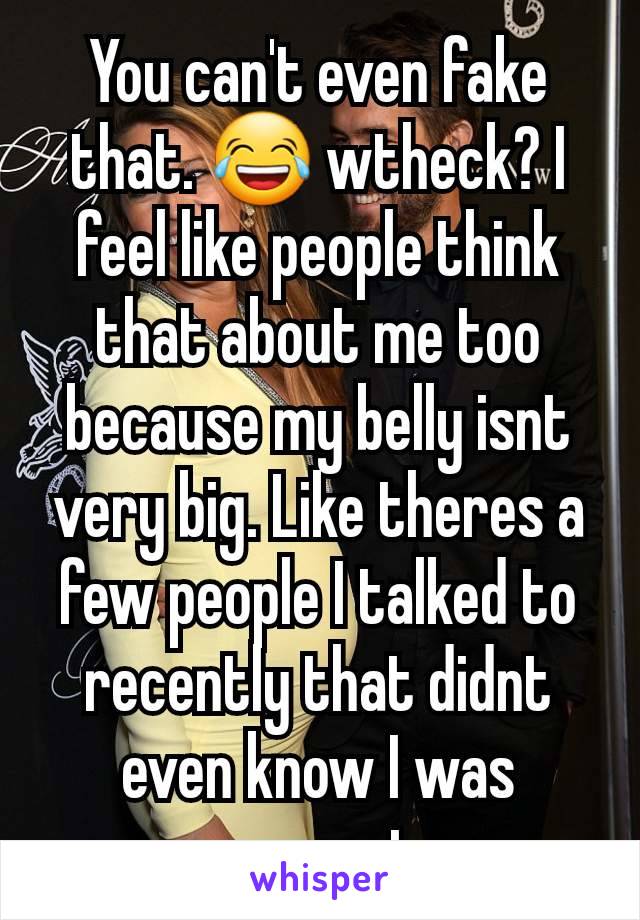 You can't even fake that. 😂 wtheck? I feel like people think that about me too because my belly isnt very big. Like theres a few people I talked to recently that didnt even know I was pregnant. 