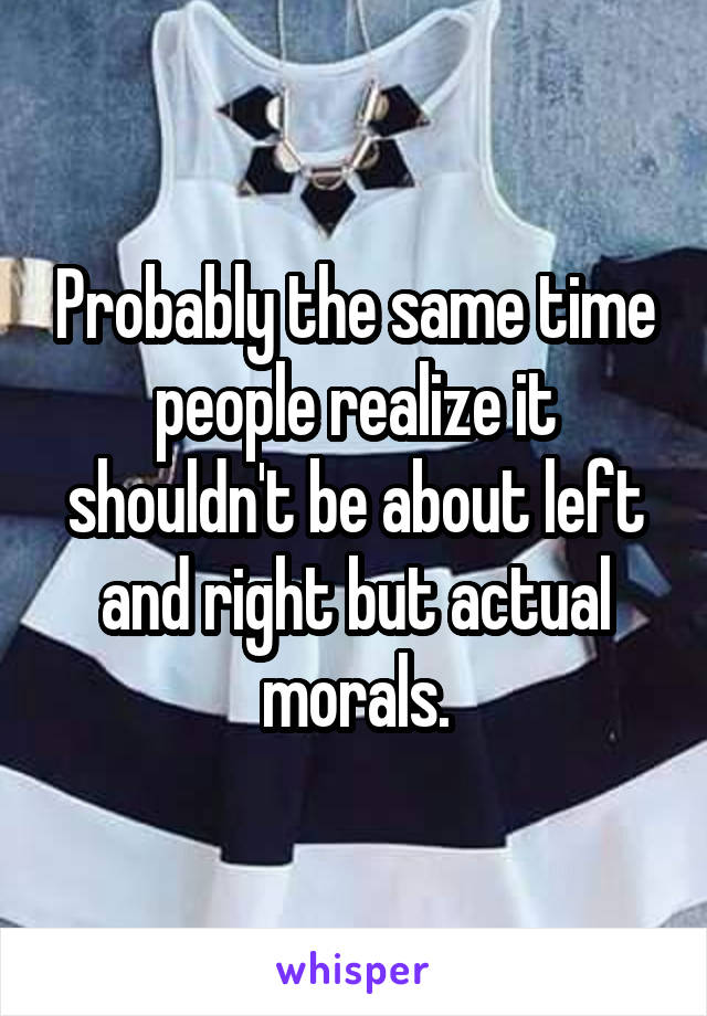 Probably the same time people realize it shouldn't be about left and right but actual morals.