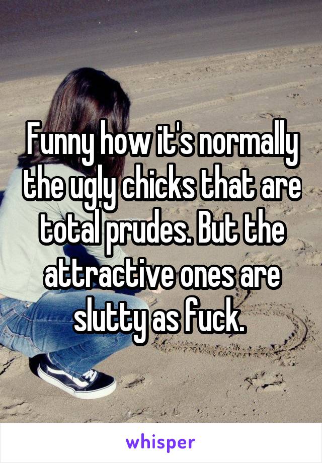 Funny how it's normally the ugly chicks that are total prudes. But the attractive ones are slutty as fuck. 