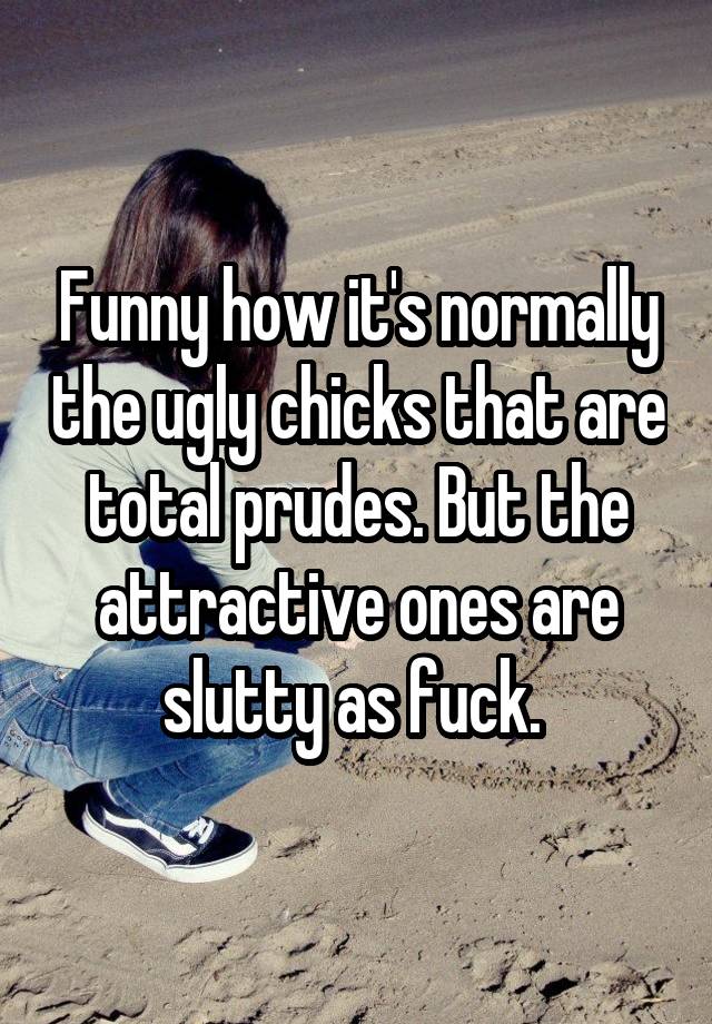 Funny how it's normally the ugly chicks that are total prudes. But the attractive ones are slutty as fuck. 