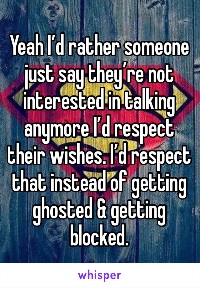 Yeah I’d rather someone just say they’re not interested in talking anymore I’d respect their wishes. I’d respect that instead of getting ghosted & getting blocked.