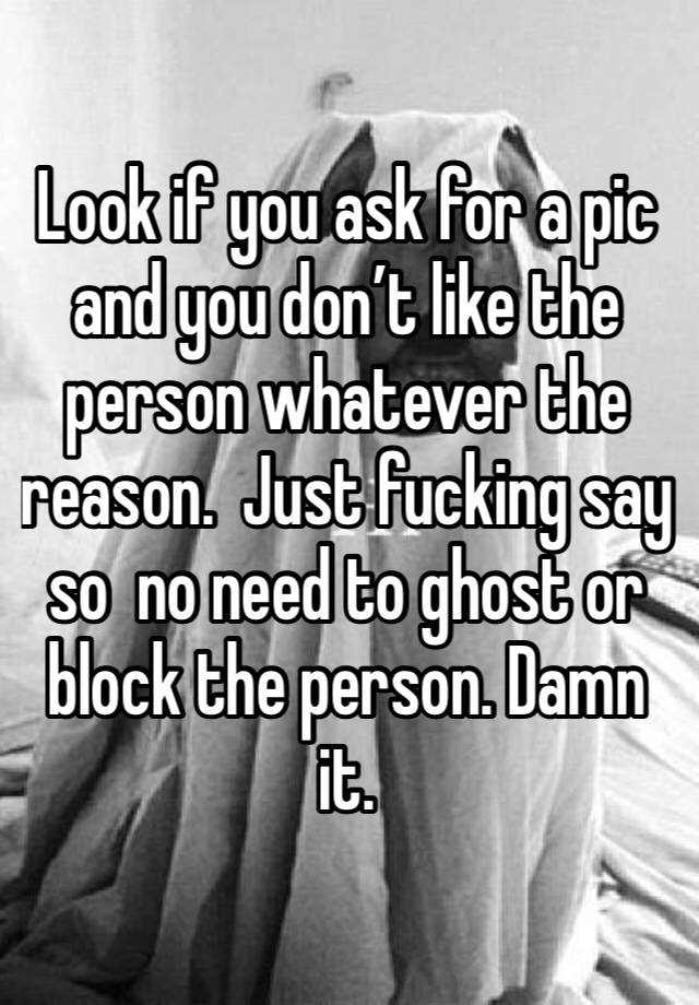 Look if you ask for a pic and you don’t like the person whatever the reason.  Just fucking say so  no need to ghost or block the person. Damn it. 