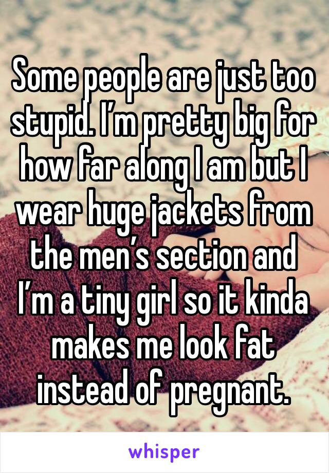 Some people are just too stupid. I’m pretty big for how far along I am but I wear huge jackets from the men’s section and I’m a tiny girl so it kinda makes me look fat instead of pregnant.