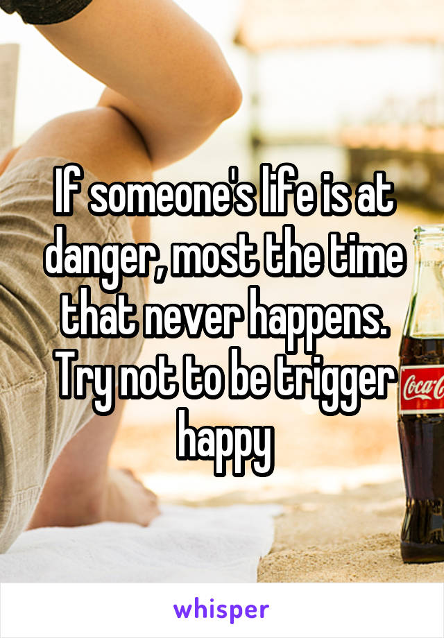 If someone's life is at danger, most the time that never happens. Try not to be trigger happy