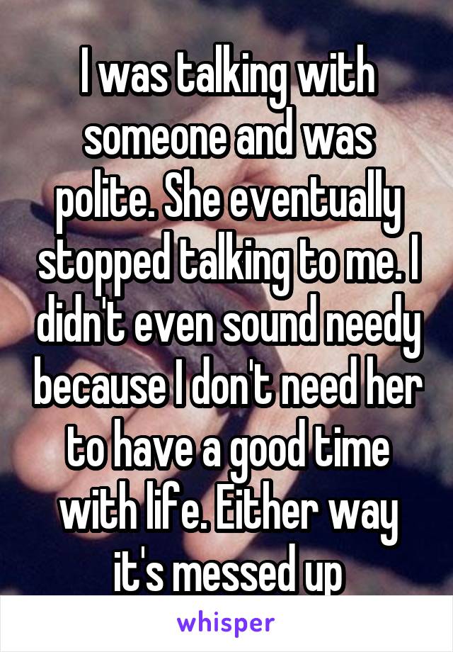 I was talking with someone and was polite. She eventually stopped talking to me. I didn't even sound needy because I don't need her to have a good time with life. Either way it's messed up