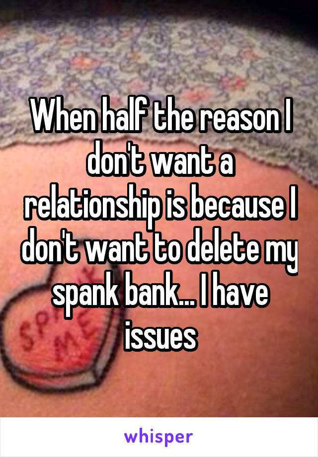 When half the reason I don't want a relationship is because I don't want to delete my spank bank... I have issues