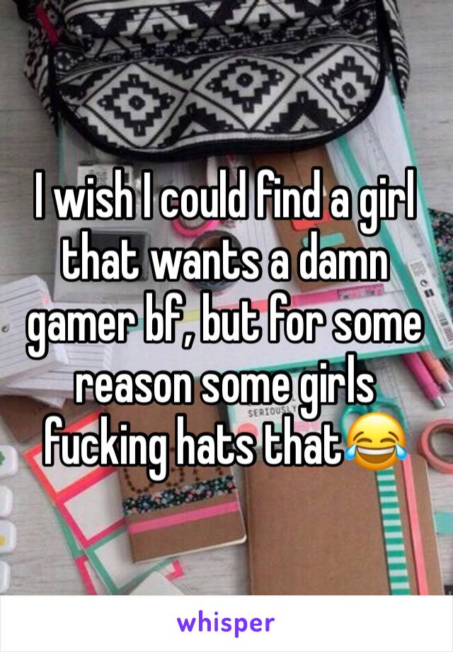 I wish I could find a girl that wants a damn gamer bf, but for some reason some girls fucking hats that😂