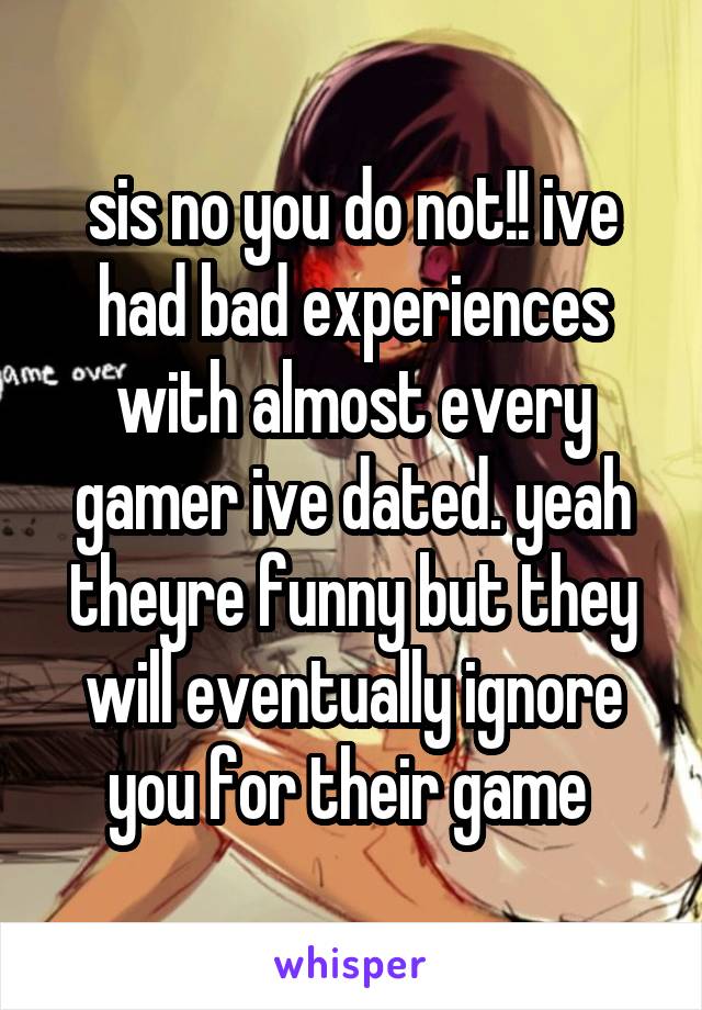 sis no you do not!! ive had bad experiences with almost every gamer ive dated. yeah theyre funny but they will eventually ignore you for their game 