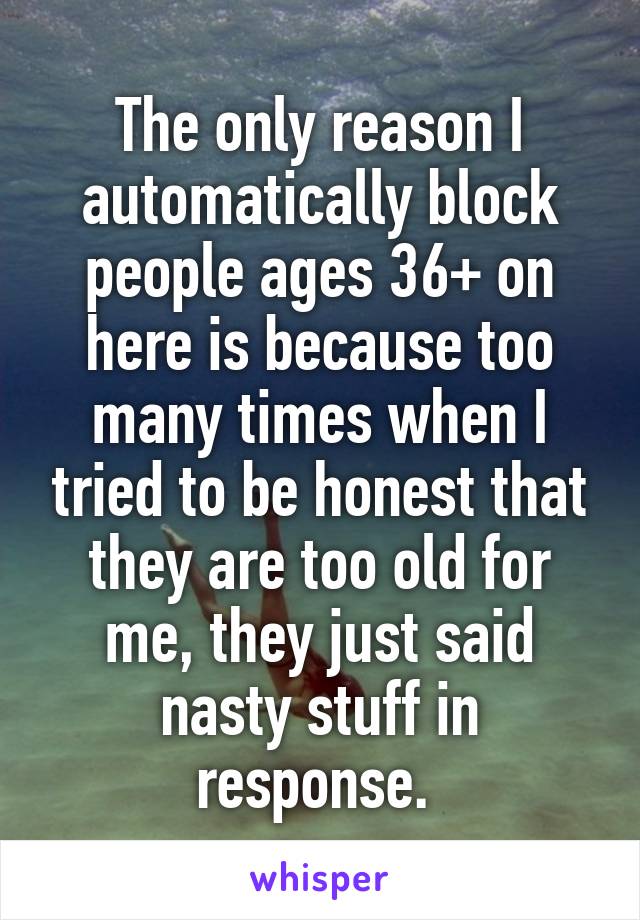 The only reason I automatically block people ages 36+ on here is because too many times when I tried to be honest that they are too old for me, they just said nasty stuff in response. 