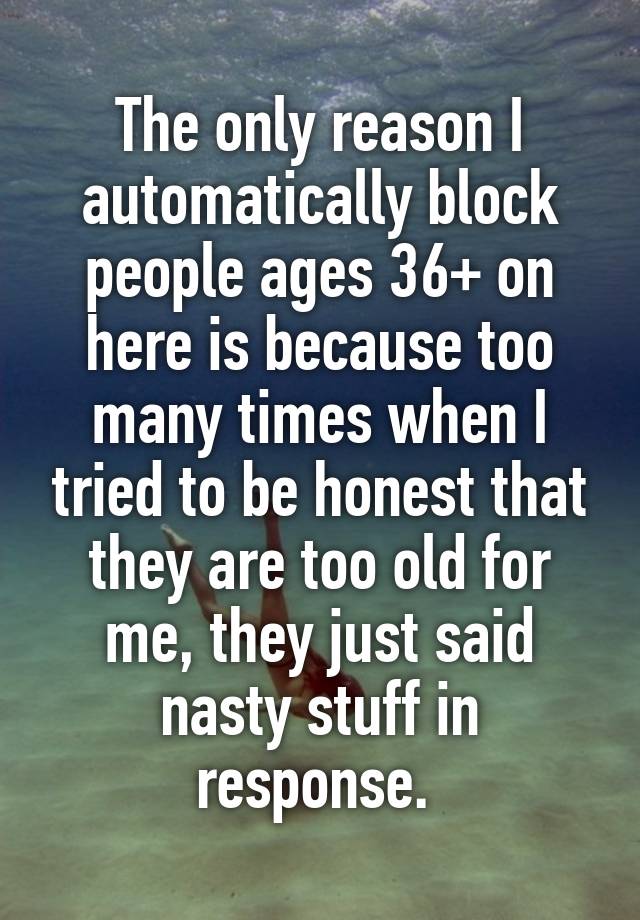 The only reason I automatically block people ages 36+ on here is because too many times when I tried to be honest that they are too old for me, they just said nasty stuff in response. 